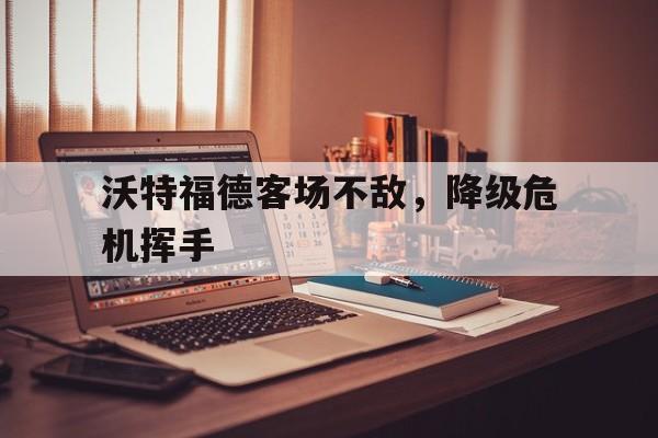 爱游戏官网网页版入口-包含沃特福德客场不敌，降级危机挥手的词条