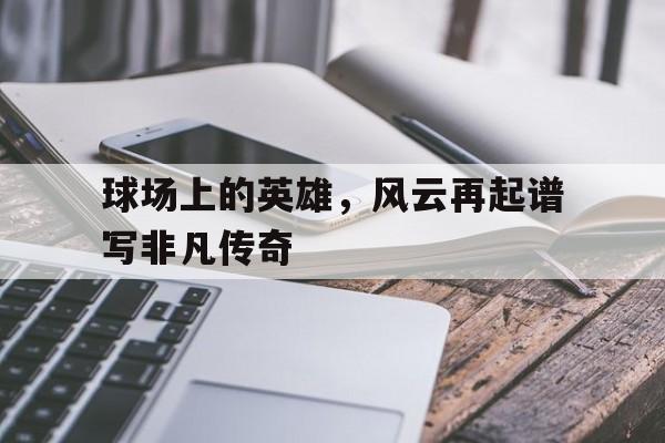 爱游戏官网-球场上的英雄，风云再起谱写非凡传奇